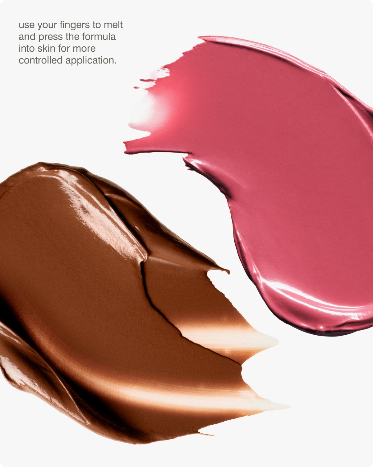 Use your fingers to melt and press the formula into skin for more controlled application. 