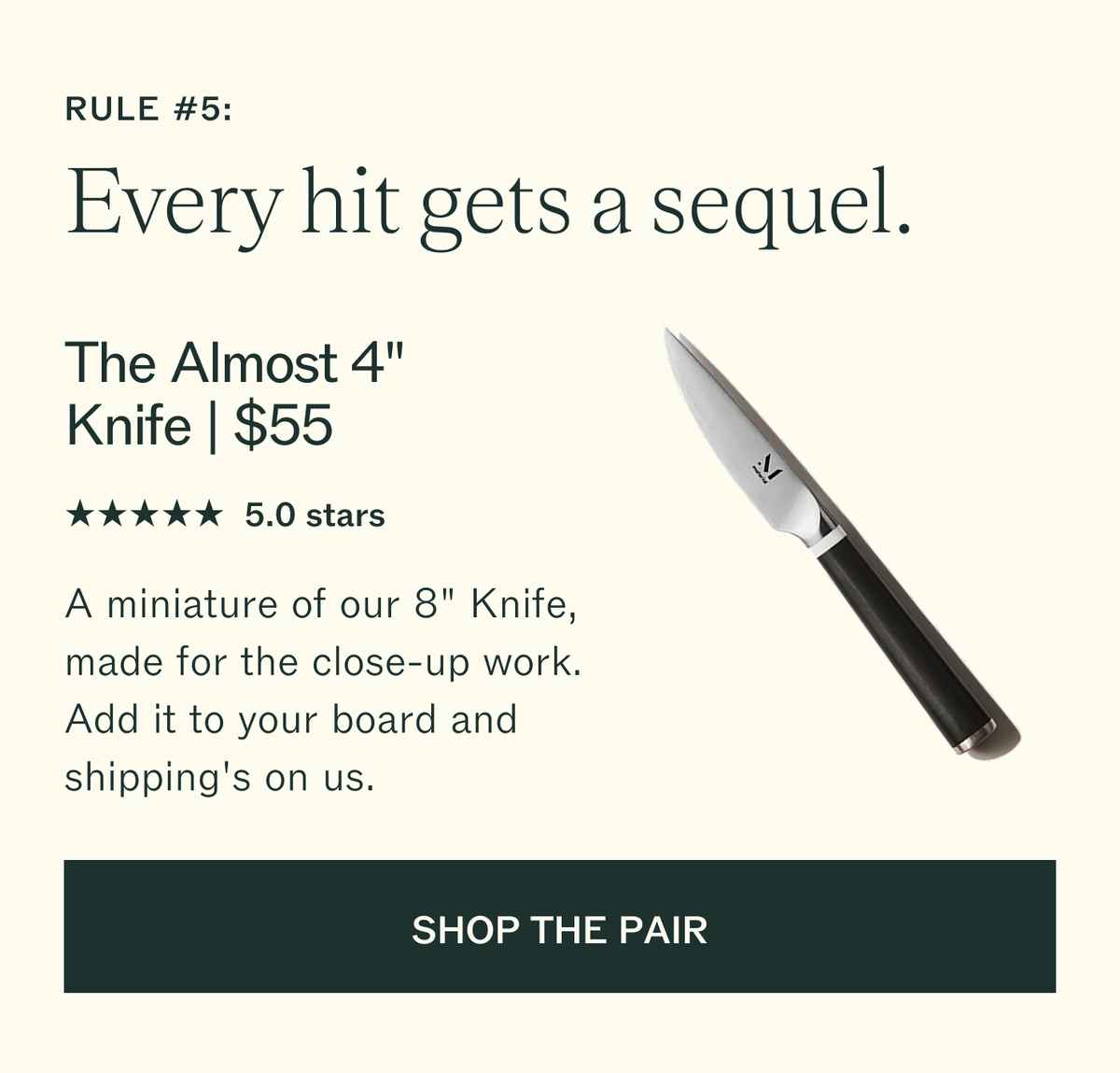 Rule #5: Every hit gets a sequel. The Almost 4" Knife, $55. 5.0 stars. A miniature of our 8" Knife, made for the close-up work. Add it to your board and shipping's on us. SHOP THE PAIR