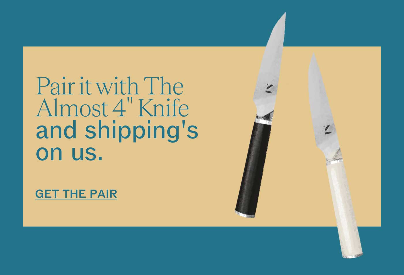 Pair it with The Almost 4" Knife and shipping&rsquo;s on us.  GET THE PAIR