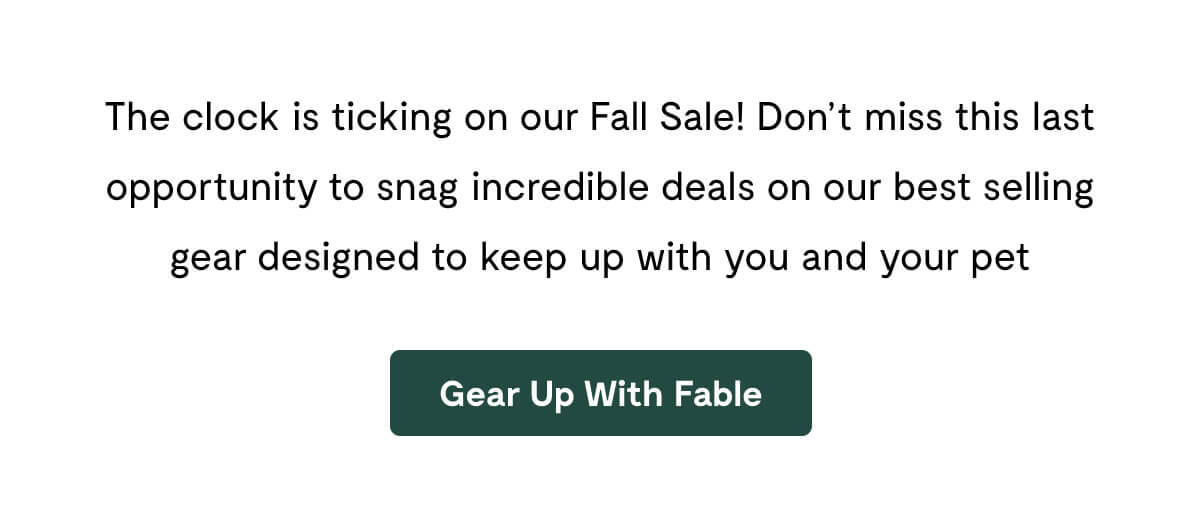The clock is ticking on our Fall Sale! Don&rsquo;t miss this last opportunity to snag incredible deals on our best selling gear designed to keep up with you and your pet