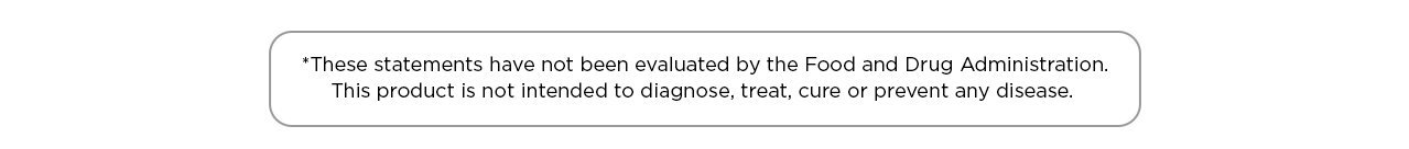 *These statements have not been evaluated by the Food and Drug Administration. This product is not intended to diagnose, treat, cure or prevent any disease.