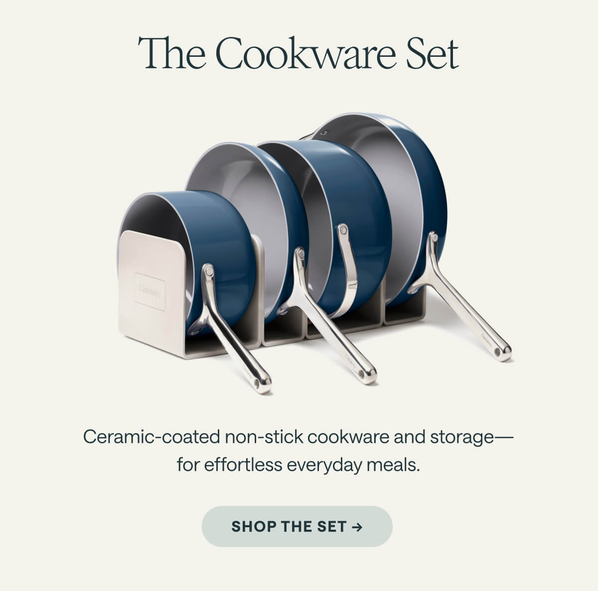 The Cookware Set Ceramic-coated non-stick cookware and storage&mdash;for effortless everyday meals. SHOP THE SET ->