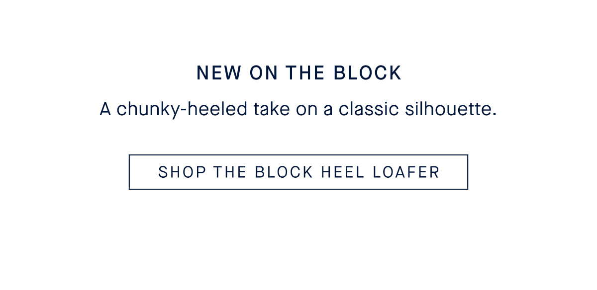 NEW ON THE BLOCK A chunky-heeled take on a classic silhouette. CTA: SHOP THE BLOCK HEEL LOAFER