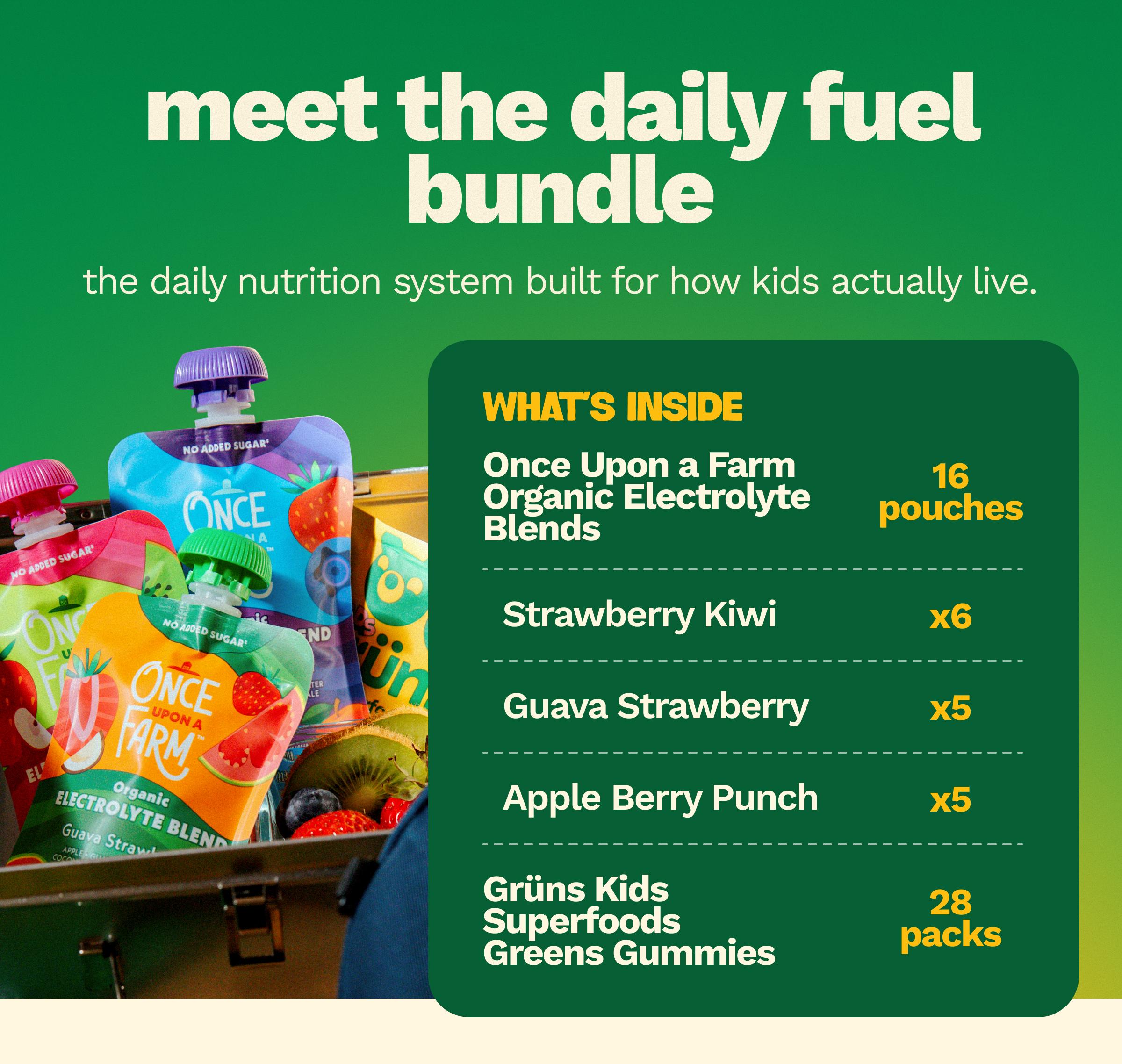Meet the Daily Fuel Bundle. The Daily Nutrition System Built for How Kids Actually Live. What&rsquo;s Inside. Once Upon a Farm Organic Electrolyte Blends. 16 Pouches. Strawberry Kiwi X6. Guava Strawberry X5. Apple Berry Punch X5. Gr&uuml;ns Kids Superfoods Greens Gummies. 28 Packs.