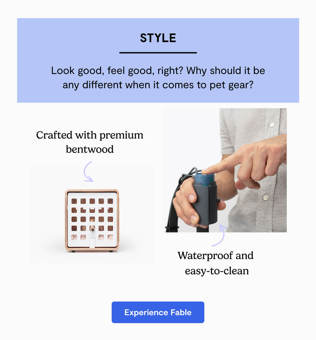 Style. Look good, feel good, right? Why should it be any different when it comes to pet gear?. Crafted with premium bentwood. Waterproof and  easy-to-clean. Experience Fable