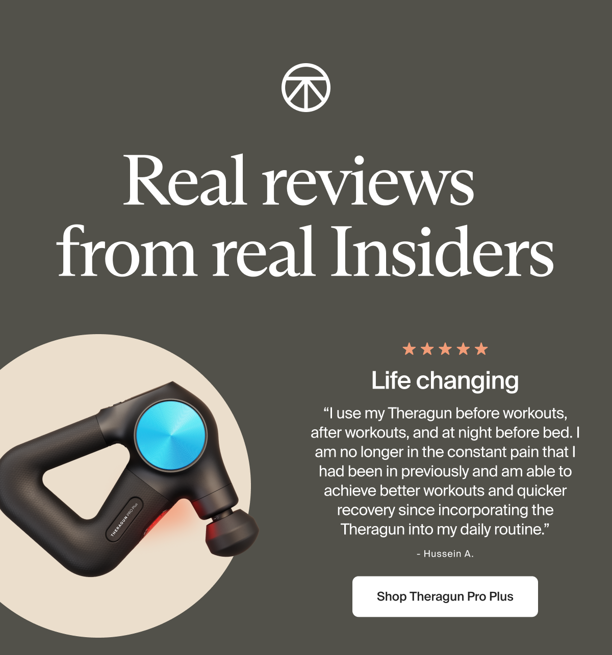 Real reviews  from real Insiders | Life changing | &ldquo;I use my Theragun before workouts, after workouts, and at night before bed. I am no longer in the constant pain that I had been in previously and am able to achieve better workouts and quicker recovery since incorporating the Theragun into my daily routine.&rdquo; | - Hussein A. | Shop Theragun Pro Plus