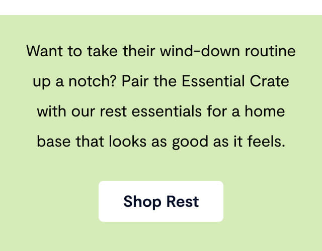 Want to take their wind-down routine up a notch? Pair the Essential Crate with our rest essentials for a home base that looks as good as it feels.