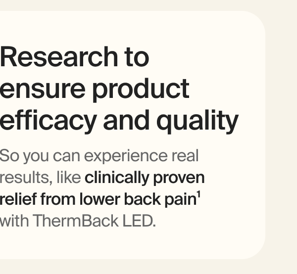Research to  ensure product efficacy and quality | So you can experience real results, like clinically proven relief from lower back pain&sup1; with ThermBack LED.