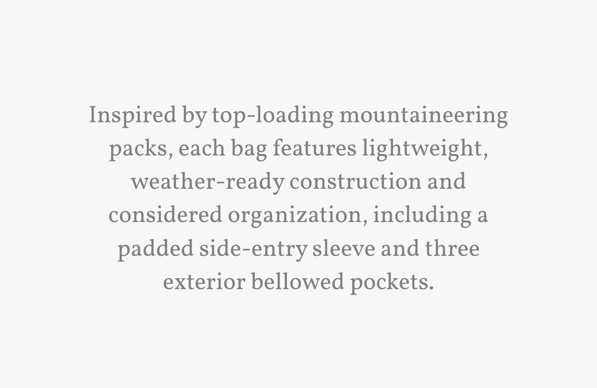 Inspired by top-loading mountaineering packs, each bag features lightweight, weather-ready construction and considered organization, including a padded side-entry sleeve and three exterior bellowed pockets.