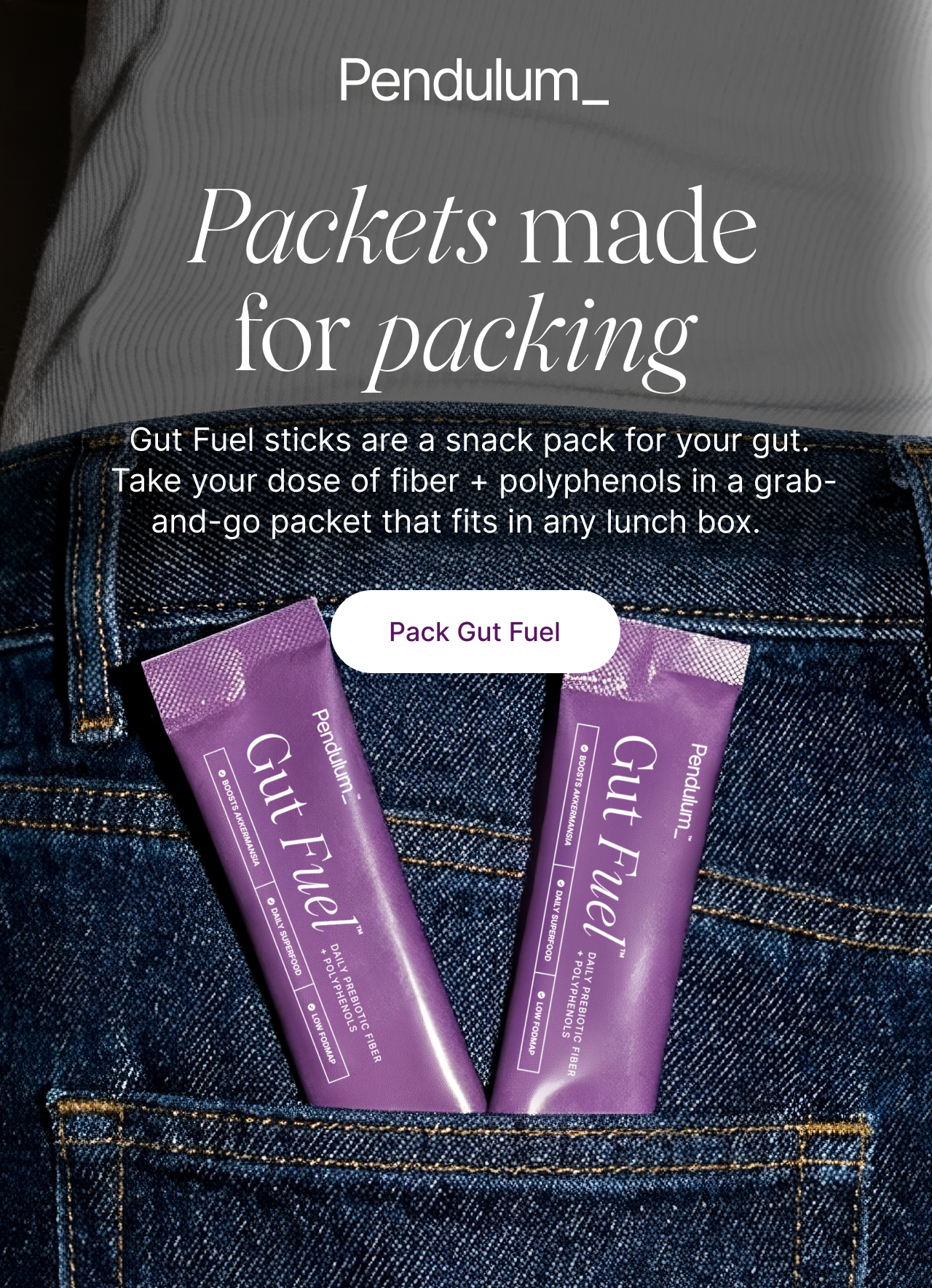 Pendulum -- Packets made for packing -- Gut Fuel sticks are a snack pack for your gut. Take your dose of fiber + polyphenols in a grab-and-go packet that fits in any lunch box. Pack Gut Fuel