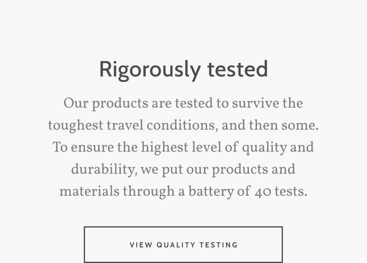 Rigorously tested. Our products are tested to survive the toughest travel conditions, and then some. To ensure the highest level of quality and durability, we put our products and materials through a battery of 40 tests. View quality tetsing.