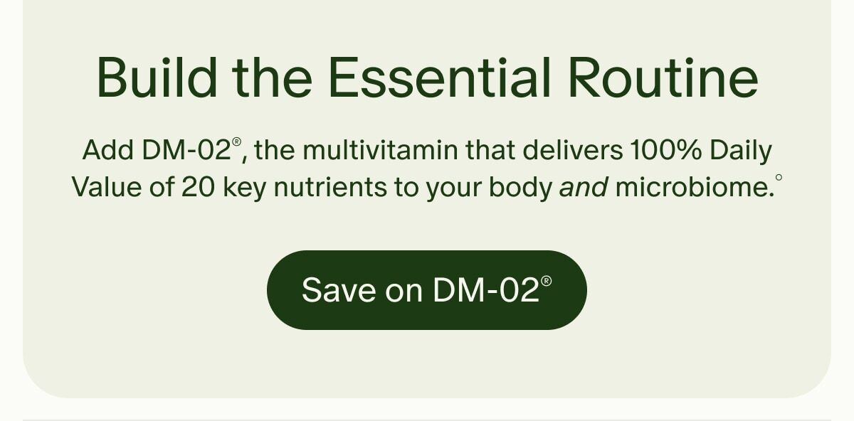 Build the Essential Routine | Add DM-02&reg;, the multivitamin that delivers 100% Daily Value of 20 key nutrients to your body and microbiome.&deg; | Save on DM-02&reg;