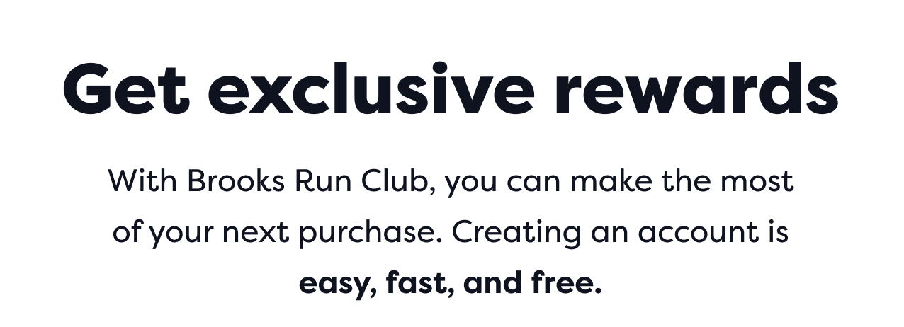 Get exclusive rewards | With Brooks Run Club, you can make the most of your next purchase. Creating an account is easy, fast, and free.