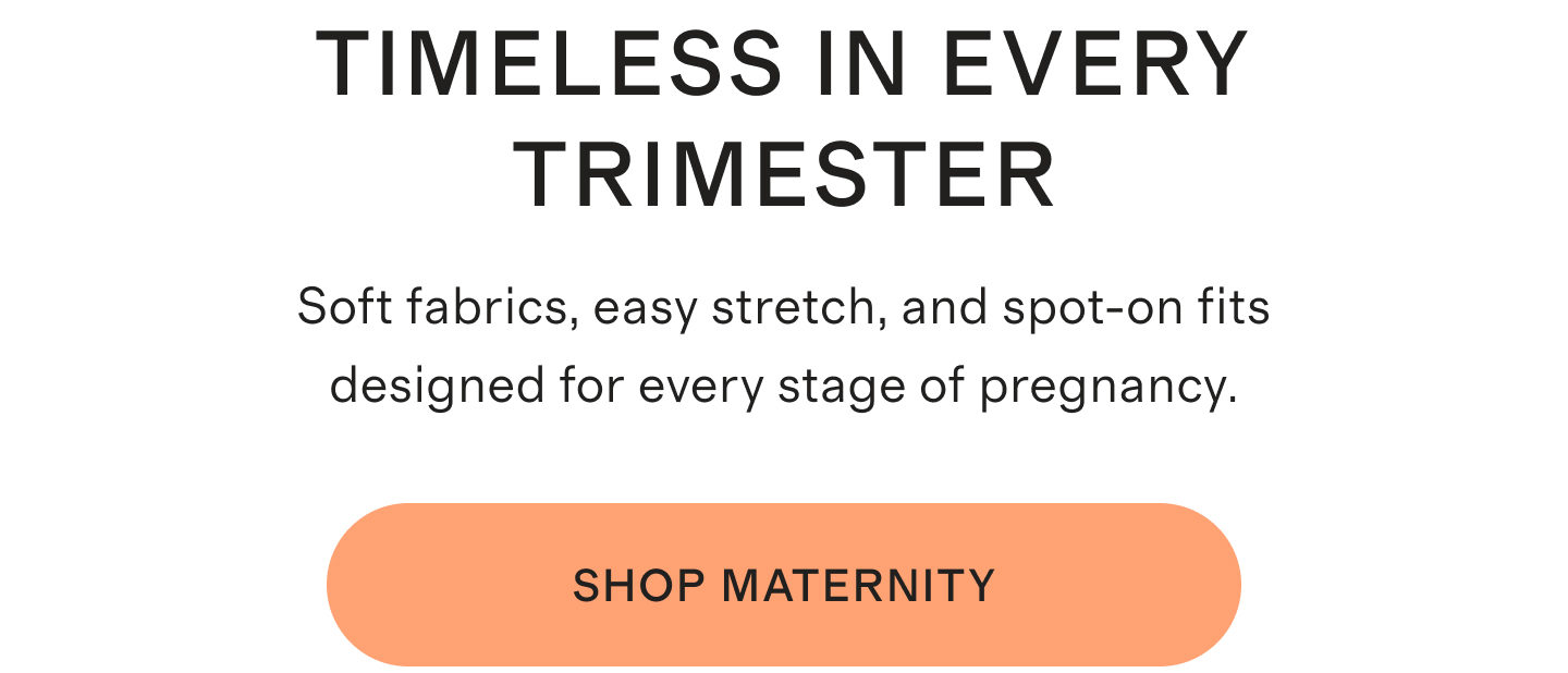 TIMELESS IN EVERY TRIMESTER | Soft fabrics, easy stretch, and spot-on fits designed for every stage of pregnancy. | SHOP MATERNITY