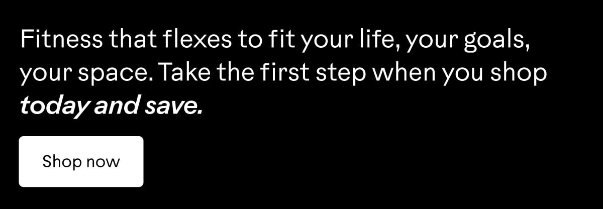 Fitness that flexes to fit your life, your goals, your space. Take the first step when you shop today and save. Shop now.