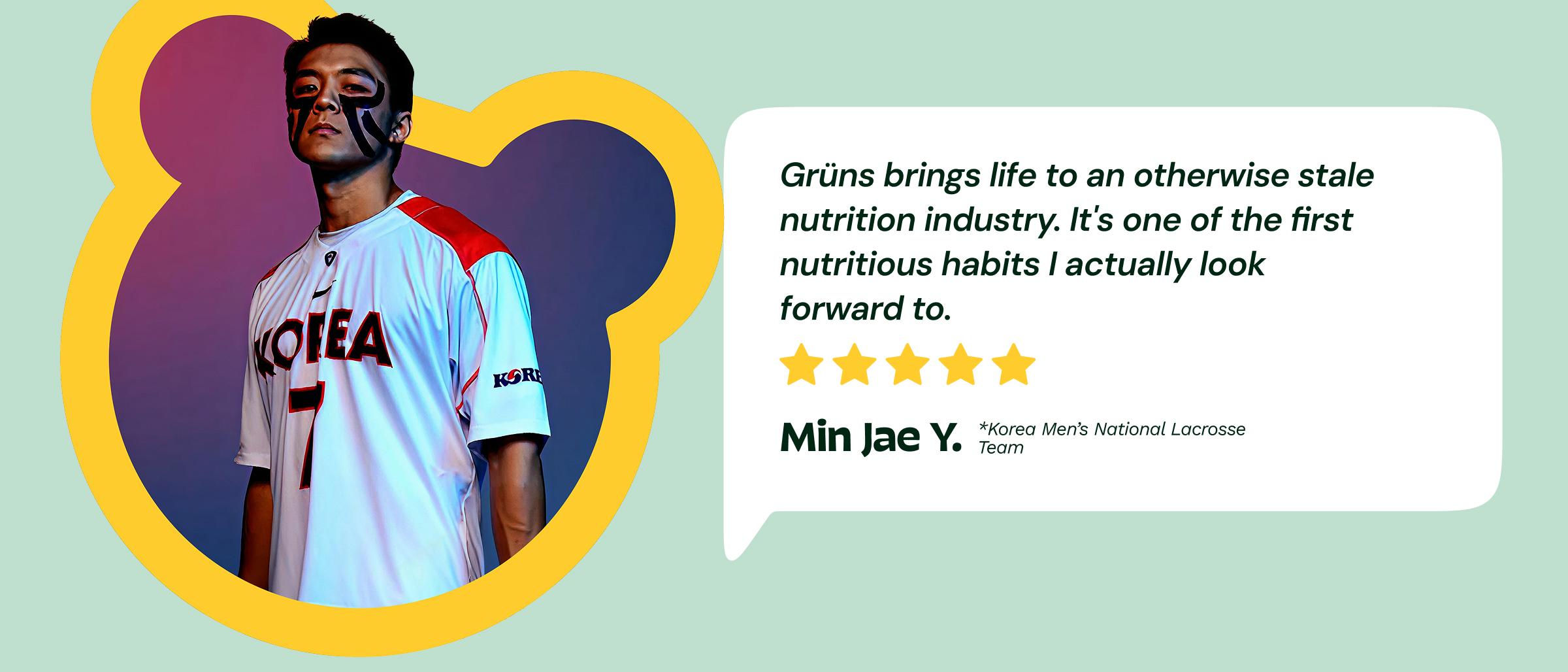 Review: "Gr&uuml;ns Brings Life to an Otherwise Stale Nutrition Industry. It's One of the First Nutritious Habits I Actually Look Forward to." 5-Stars. &mdash;Min Jae Y. Korea Men&rsquo;s National Lacrosse Team