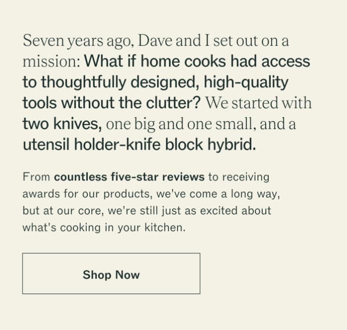 Seven years ago, Dave and I set out on a mission: What if home cooks had access to thoughtfully designed, high-quality tools without the clutter? We started with two knives, one big and one small, and a utensil holder-knife block hybrid. From countless five-star reviews to receiving awards for our products, we've come a long way, but at our core, we're still just as excited about what's cooking in your kitchen. Shop Now