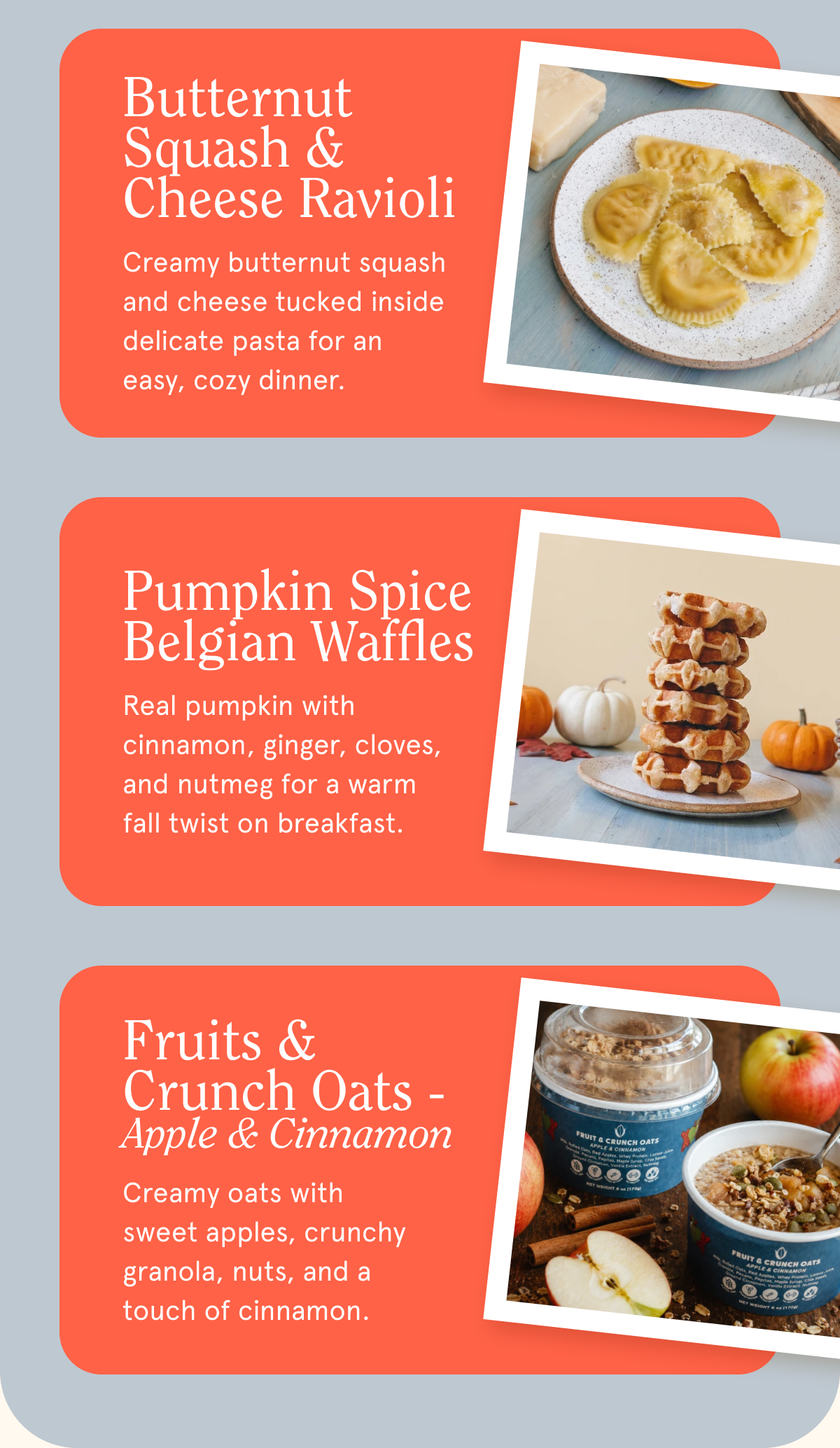 Butternut Squash & Cheese Ravioli Creamy butternut squash and cheese tucked inside delicate pasta for an easy, cozy dinner. Pumpkin Spice Belgian Waffles Real pumpkin with cinnamon, ginger, cloves, and nutmeg for a warm fall twist on breakfast. Fruits & Crunch Oats - Apple & Cinnamon Creamy oats with sweet apples, crunchy granola, nuts, and a touch of cinnamon.
