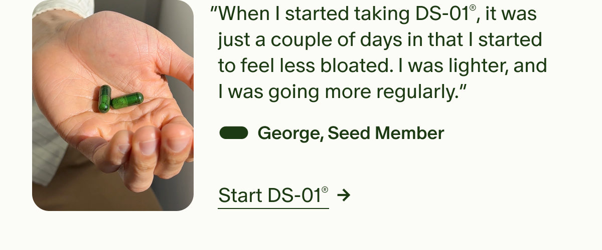 &ldquo;When I started taking DS-01&reg;, it was just a couple of days in that I started to feel less bloated. I was lighter, and I was going more regularly.&rdquo; &mdash; George, Seed Member | Start DS-01&reg;