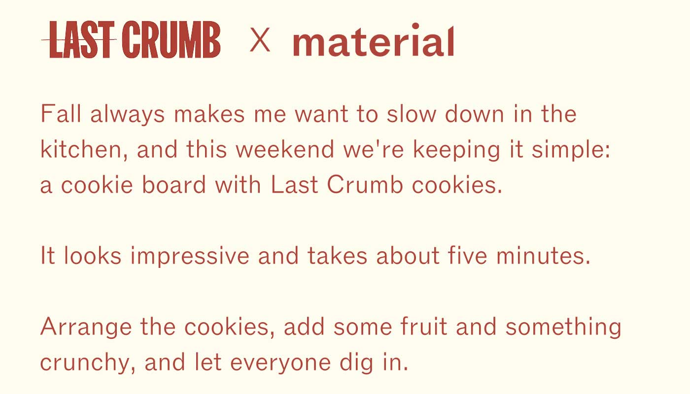 LAST CRUMB &times; material  Fall always makes me want to slow down in the kitchen, and this weekend we&rsquo;re keeping it simple: a cookie board with Last Crumb cookies.  It looks impressive and takes about five minutes.  Arrange the cookies, add some fruit and something crunchy, and let everyone dig in.