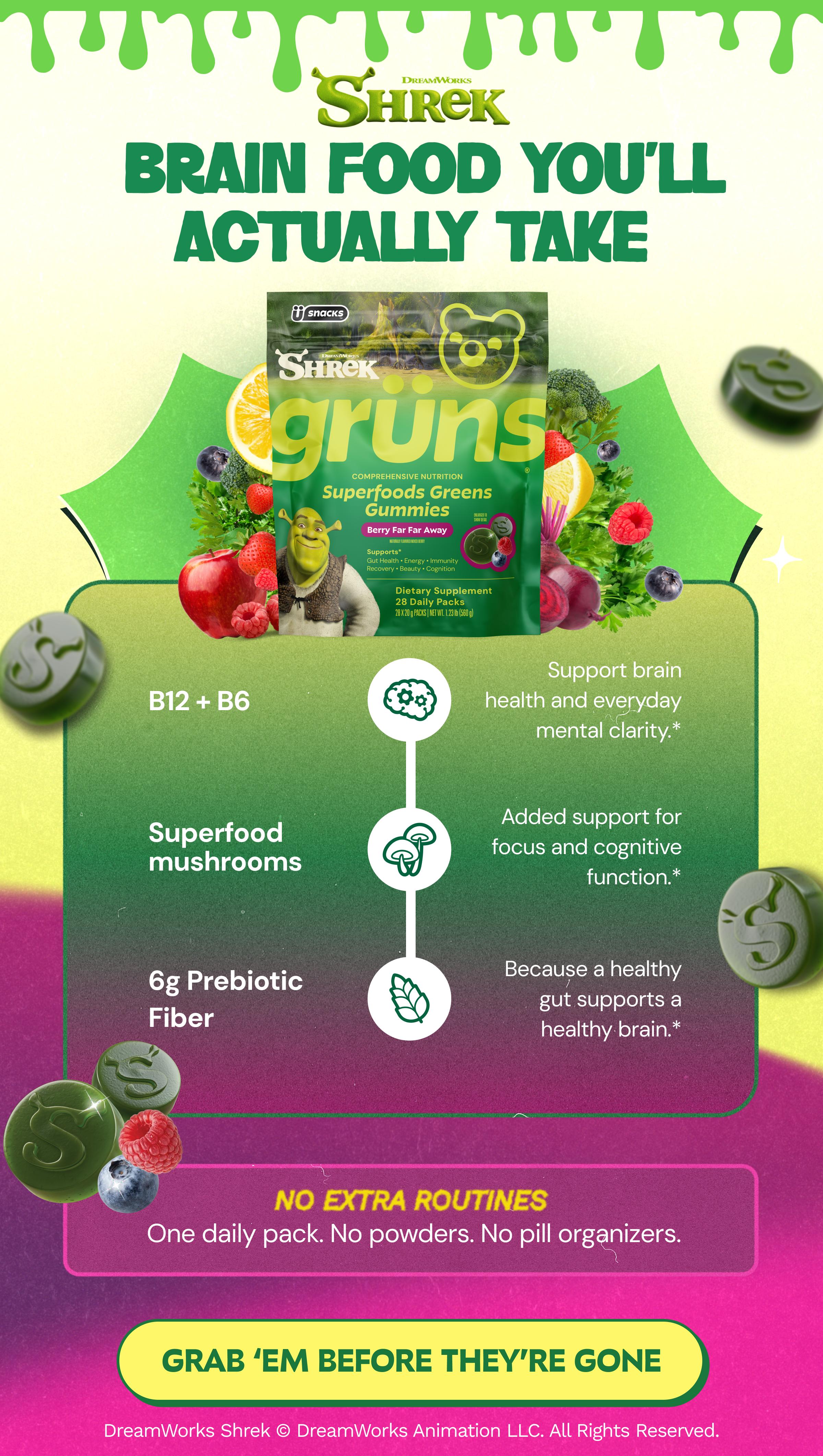 Dreamworks Shrek. Brain Food You&rsquo;ll Actually Take. B12 + B6. Support Brain Health and Everyday Mental Clarity.* Superfood Mushrooms. Added Support for Focus and Cognitive Function.* 6g Prebiotic Fiber. Because a Healthy Gut Supports a Healthy Brain.* No Extra Routines. One Daily Pack. No Powders. No Pill Organizers. Button: Grab &lsquo;Em before They&rsquo;re Gone. Dreamworks Shrek &copy; Dreamworks Animation Llc. All Rights Reserved.