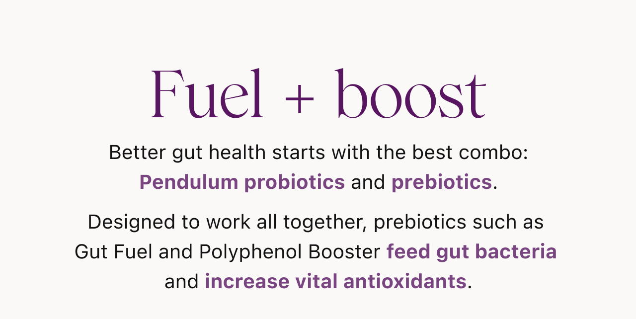 Fuel + boost. Better gut health starts with the best combo: Pendulum probiotics and prebiotics.