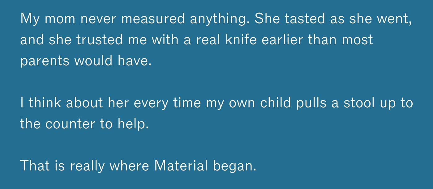 My mom never measured anything. She tasted as she went, and she trusted me with a real knife earlier than most parents would have.  I think about her every time my own child pulls a stool up to the counter to help.  That is really where Material began.