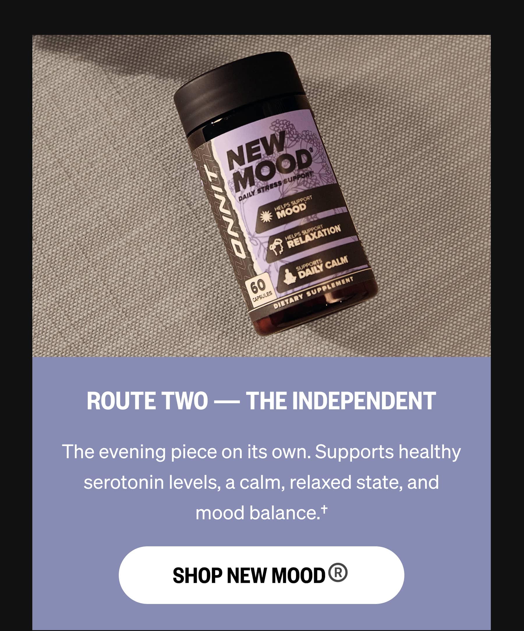 ROUTE TWO &mdash; THE INDEPENDENT The evening piece on its own. Supports healthy serotonin levels, a calm, relaxed state, and mood balance.&dagger; SHOP NEW MOOD&reg;