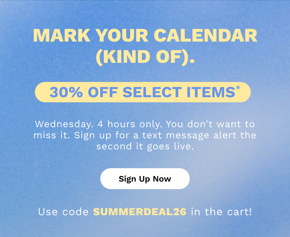 Mark your calendar (kind of). 30% OFF Select Items* | Sign Up Now