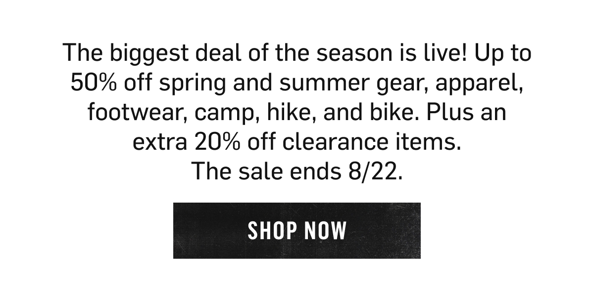 The biggest deal of the season is live! Up to 50% off spring and summer gear, apparel, footwear, camp, hike, and bike. Plus an extra 20% off clearance items. The sale ends 8/22. Shop Now