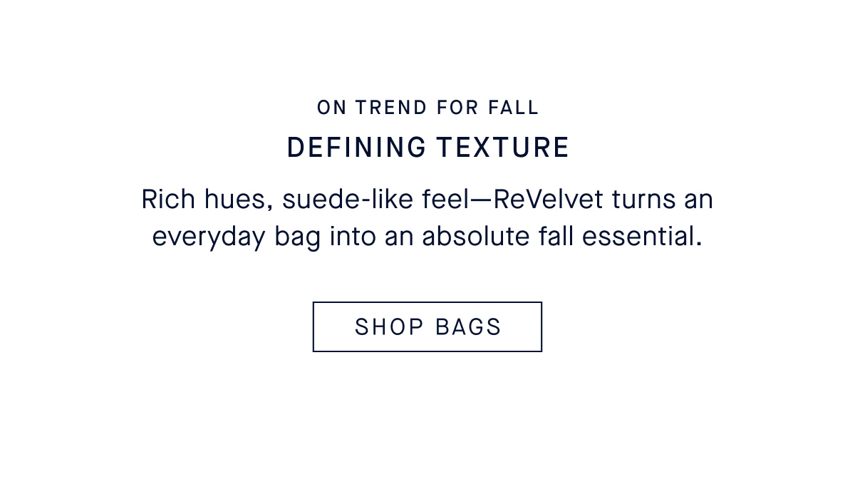 DEFINING TEXTURE Rich hues, suede-like feel&mdash;ReVelvet turns an everyday bag into an absolute fall essential. CTA: SHOP BAGS
