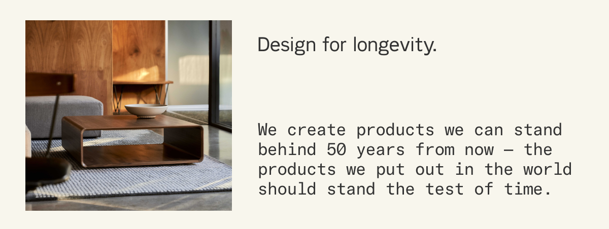 Design for longevity. We create products we can stand behind 50 years from now &mdash; the products we put out in the world should stand the test of time.