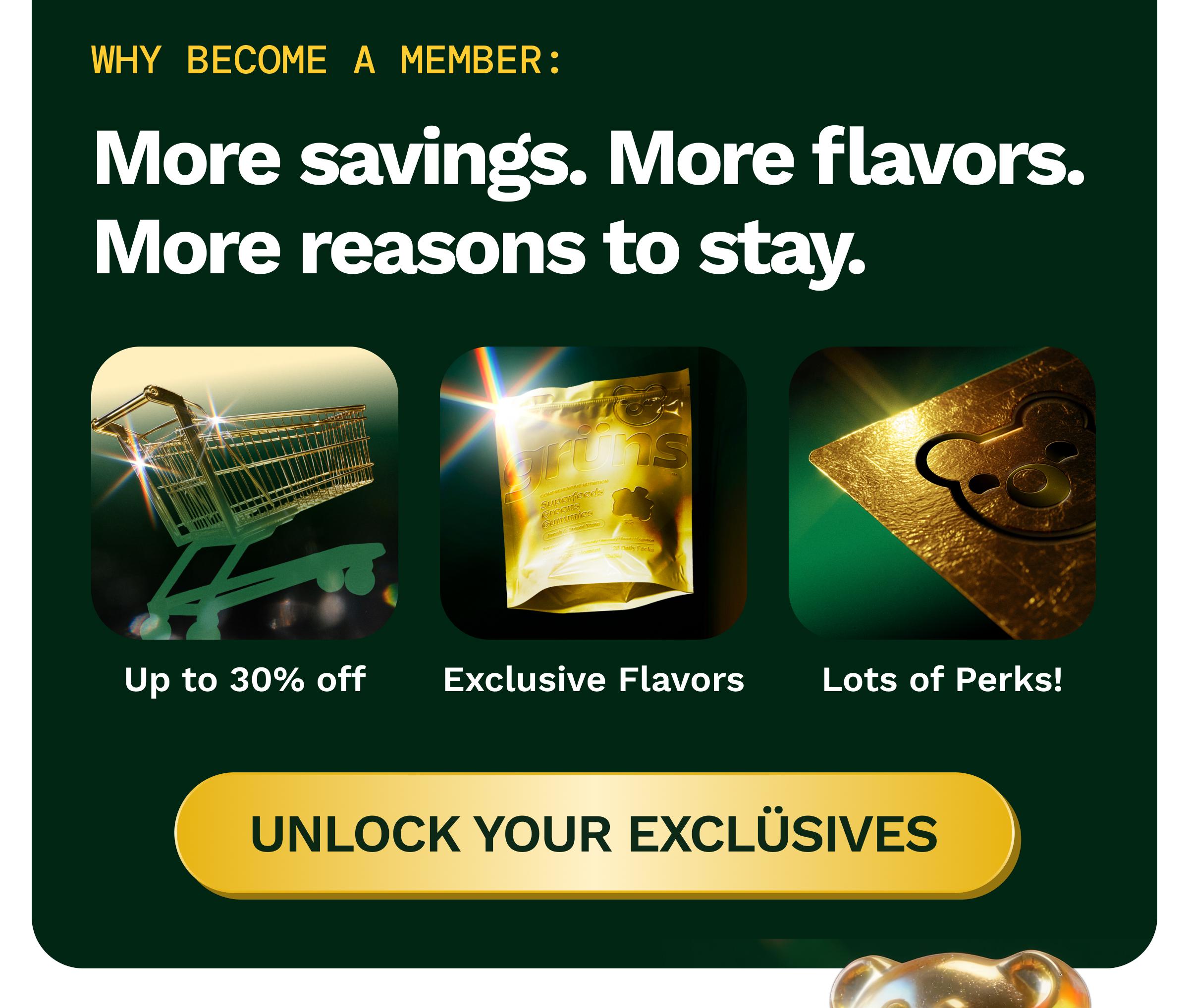 Why Become a Member: More Savings. More Flavors. More Reasons to Stay. Up to 30% off. Exclusive Flavors. Lots of Perks! Button: Unlock Your Exclusives.
