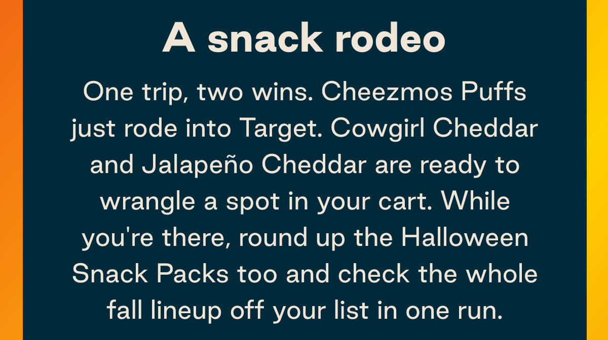 A snack rodeo. One trip, two wins. Cheezmos Puffs just rode into Target. Cowgirl Cheddar and Jalape&ntilde;o Cheddar are ready to wrangle a spot in your cart. While you're there, round up the Halloween Snack Packs too and check the whole fall lineup off your list in one run.