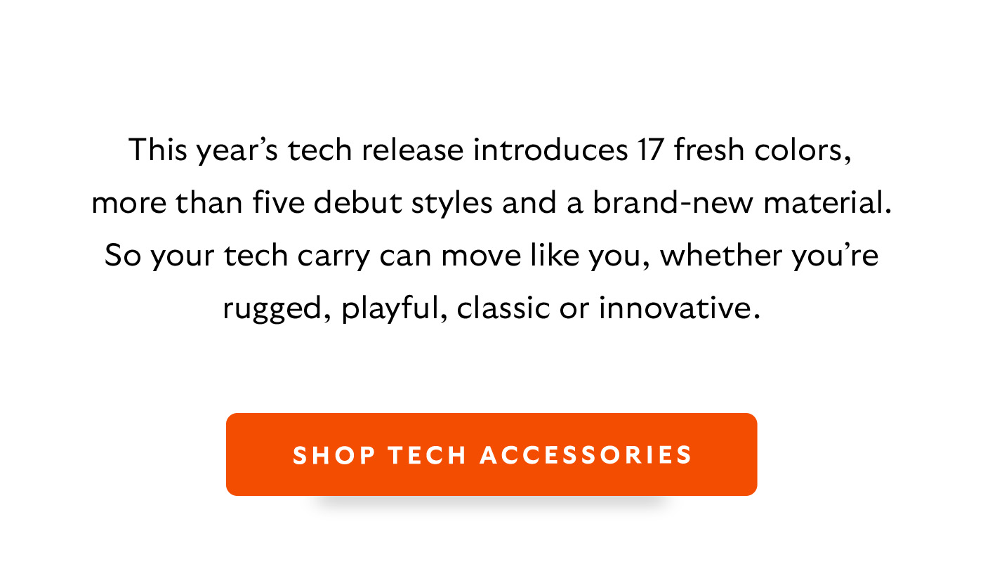 [Introduction]This year&rsquo;s tech release introduces 17 fresh colors, more than five debut styles and a brand-new material. So your tech carry can move like you, whether you&rsquo;re rugged, playful, classic or innovative. [CTA] Shop Tech Accessories