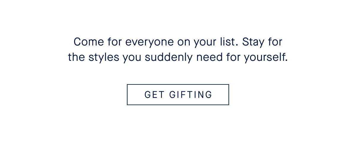 Come for everyone on your list. Stay for the styles you suddenly need for yourself. GET GIFTING