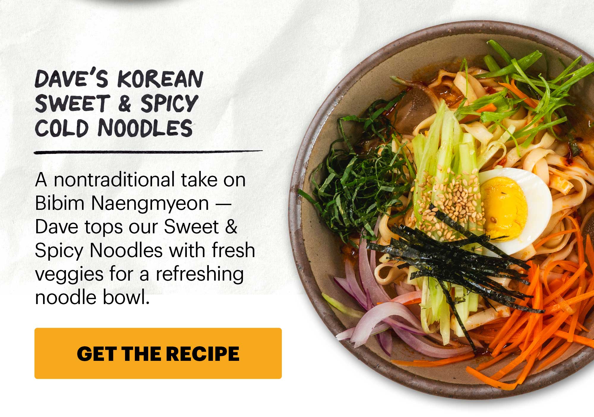 Header: Cold Noodles 101 Sub-header: We love noodles any time of the year. CTA: GET THE RECIPE