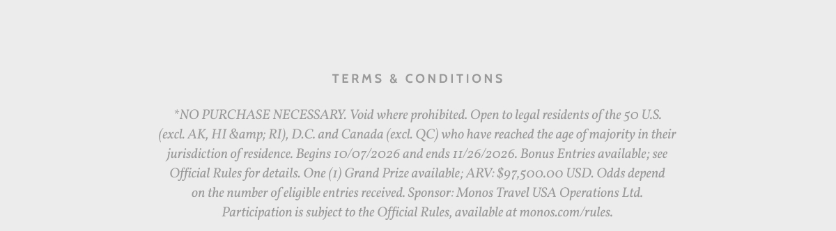Terms & Conditions. *NO PURCHASE NECESSARY. Void where prohibited. Open to legal residents of the 50 U.S. (excl. AK, HI &amp; RI), D.C. and Canada (excl. QC) who have reached the age of majority in their jurisdiction of residence. Begins 10/07/2026 and ends 11/26/2026. Bonus Entries available; see Official Rules for details. One (1) Grand Prize available; ARV: $97,500.00 USD. Odds depend on the number of eligible entries received. Sponsor: Monos Travel USA Operations Ltd. Participation is subject to the Official Rules, available at monos.com/rules.