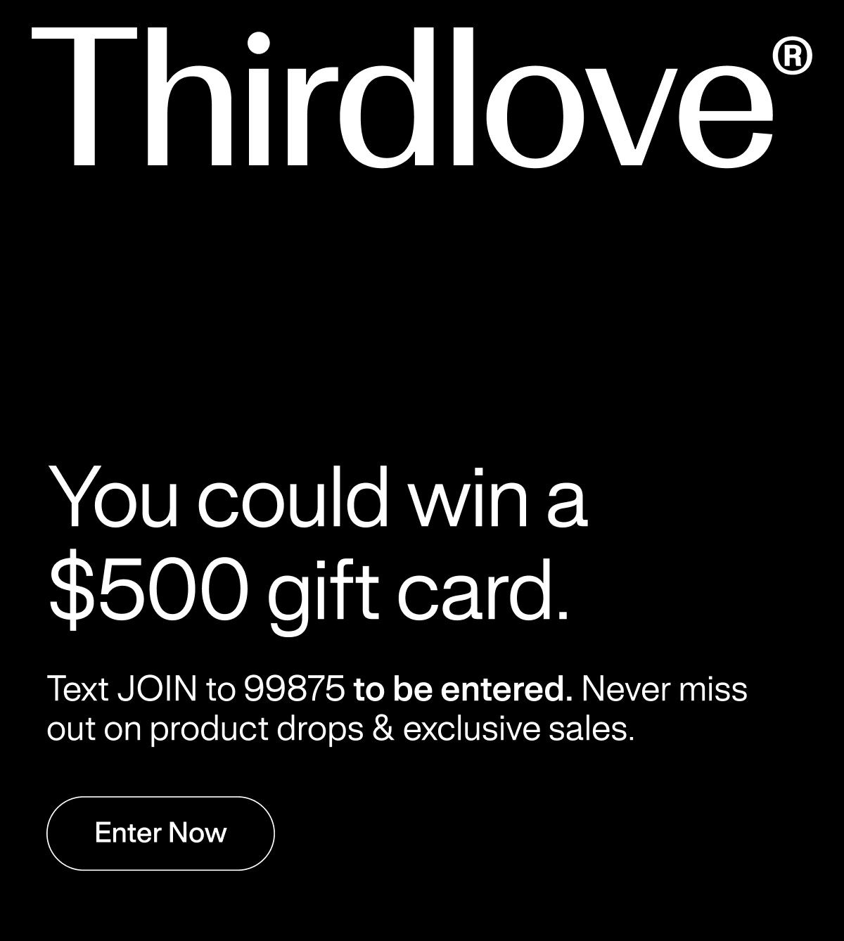 Thirdlove&reg; You could win a $500 gift card. Text JOIN to 99875 to be entered. Never miss out on product drops & exclusive sales. Enter Now