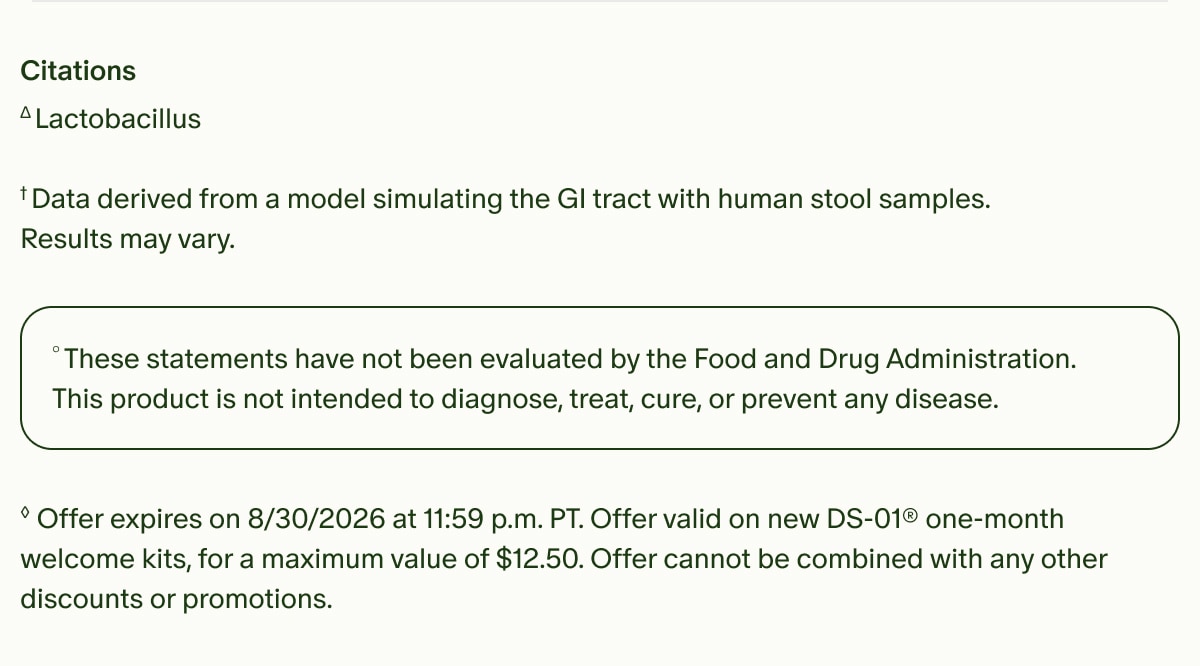 Citations | &Delta;Lactobacillus | &dagger;Data derived from a model simulating the GI tract with human stool samples. Results may vary. | &deg;These statements have not been evaluated by the Food and Drug Administration. This product is not intended to diagnose, treat, cure, or prevent any disease. | &loz;Offer expires on 8/30/2026 at 11:59 p.m. PT. Offer valid on new DS-01&reg; one-month welcome kits, for a maximum value of $12.50. Offer cannot be combined with any other discounts or promotions.