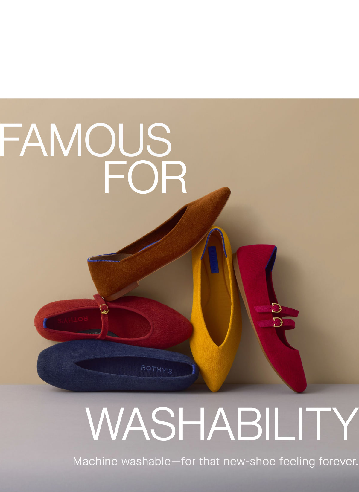 Famous for Washability Famous for Washability Machine washable&mdash;for that new-shoe feeling forever.
