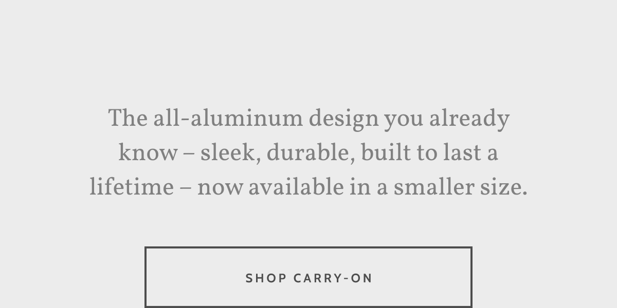 The all-aluminum design you already know &ndash; sleek, durable, built to last a lifetime &ndash; now available in a smaller size. Shop Carry-On.