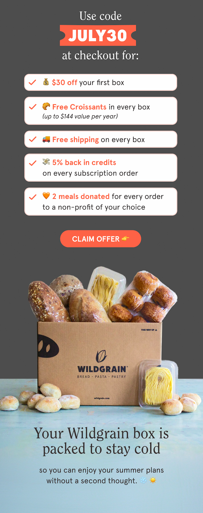   Use code JULY30 at checkout for:  💰 $30 off your first box  🥐 Free Croissants in every box  🚚 Free shipping on every box  💳 5% back in credits on every subscription order  🧡 2 meals are donated with every order to a non-profit of your choice  CTA: CLAIM OFFER  👉 Your Wildgrain box is packed to stay cold   so you can enjoy your summer plans without a second thought. ❄️ ☀️