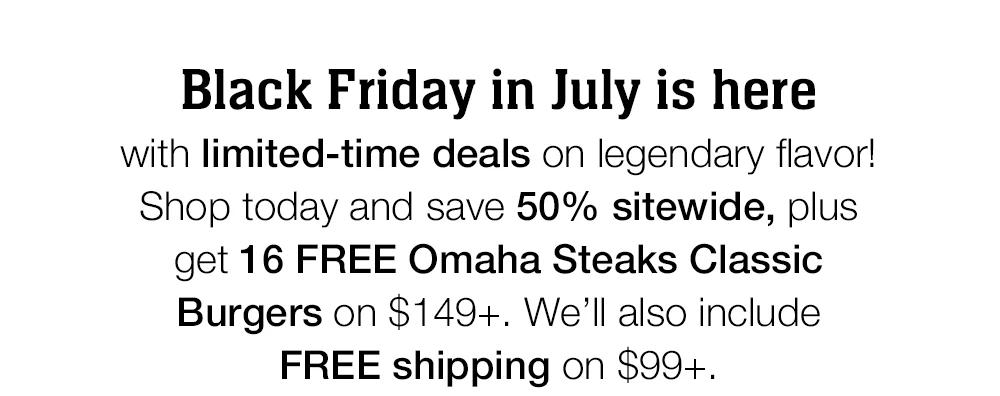 Black Friday in July is here with limited-time deals on legendary flavor!
Shop today and save 50% sitewide, plus get 16 FREE Omaha Steaks Classic Burgers on $149+. We'll also include FREE shipping on $99+.
