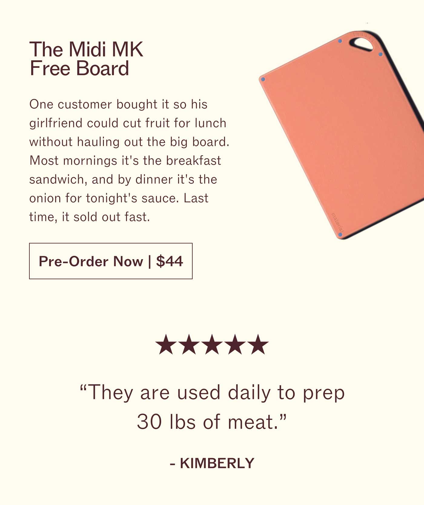 The Midi MK Free Board One customer bought it so his girlfriend could cut fruit for lunch without hauling out the big board. Most mornings it's the breakfast sandwich, and by dinner it's the onion for tonight's sauce. Last time, it sold out fast. Pre-Order Now | $44  ★★★★★ "They are used daily to prep 30 lbs of meat."  KIMBERLY