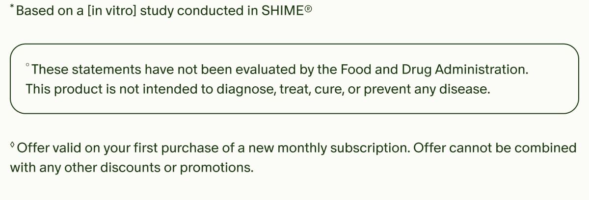 *Based on a [in vitro] study conducted in SHIME&reg; | &deg;These statements have not been evaluated by the Food and Drug Administration. This product is not intended to diagnose, treat, cure, or prevent any disease. | &loz;Offer valid on your first purchase of a new monthly subscription. Offer cannot be combined with any other discounts or promotions.
