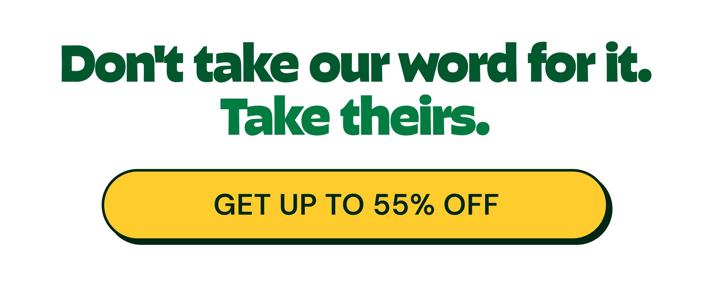 Don&rsquo;t Take Our Word for it. Take Theirs. Button: Get up to 55% Off
