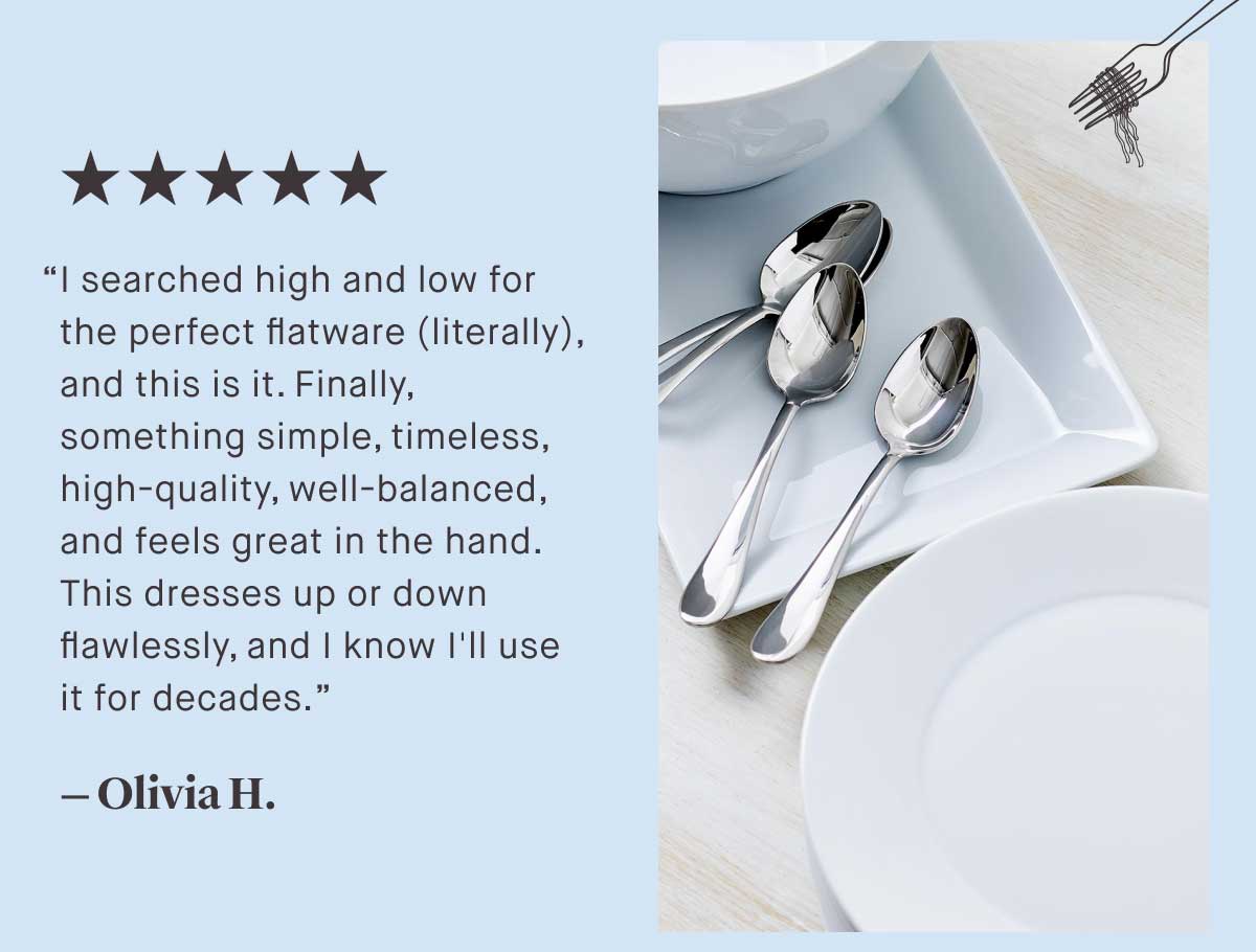 ⭐⭐⭐⭐⭐ &ldquo;I searched high and low for the perfect flatware (literally), and this is it. Finally, something simple, timeless, high-quality, well-balanced, and feels great in the hand. This dresses up or down flawlessly, and I know I'll use it for decades.&rdquo;  &mdash; Olivia H.