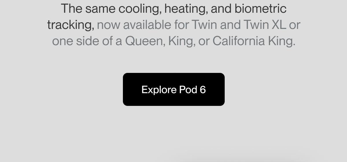 The same cooling, heating, and biometric tracking, now available for Twin and Twin XL or one side of a Queen, King, or California King.