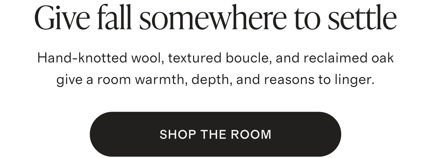 Give fall somewhere to settle. Hand-knotted wool, textured boucle, and reclaimed oak give a room warmth, depth, and reasons to linger. SHOP THE ROOM